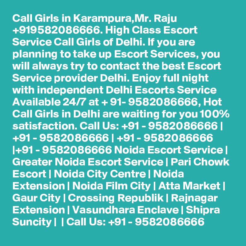 Call Girls in Karampura,Mr. Raju +919582086666. High Class Escort Service Call Girls of Delhi. If you are planning to take up Escort Services, you will always try to contact the best Escort Service provider Delhi. Enjoy full night with independent Delhi Escorts Service Available 24/7 at + 91- 9582086666, Hot Call Girls in Delhi are waiting for you 100% satisfaction. Call Us: +91 - 9582086666 | +91 - 9582086666 | +91 - 9582086666 |+91 - 9582086666 Noida Escort Service | Greater Noida Escort Service | Pari Chowk Escort | Noida City Centre | Noida Extension | Noida Film City | Atta Market | Gaur City | Crossing Republik | Rajnagar Extension | Vasundhara Enclave | Shipra Suncity |  | Call Us: +91 - 9582086666  