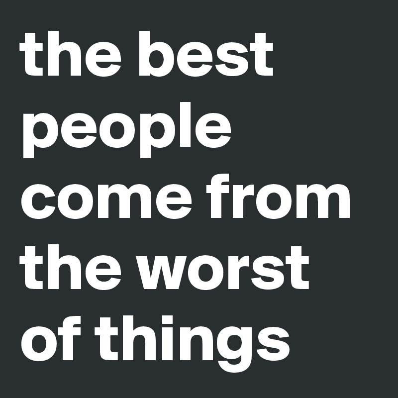 the best people come from the worst of things