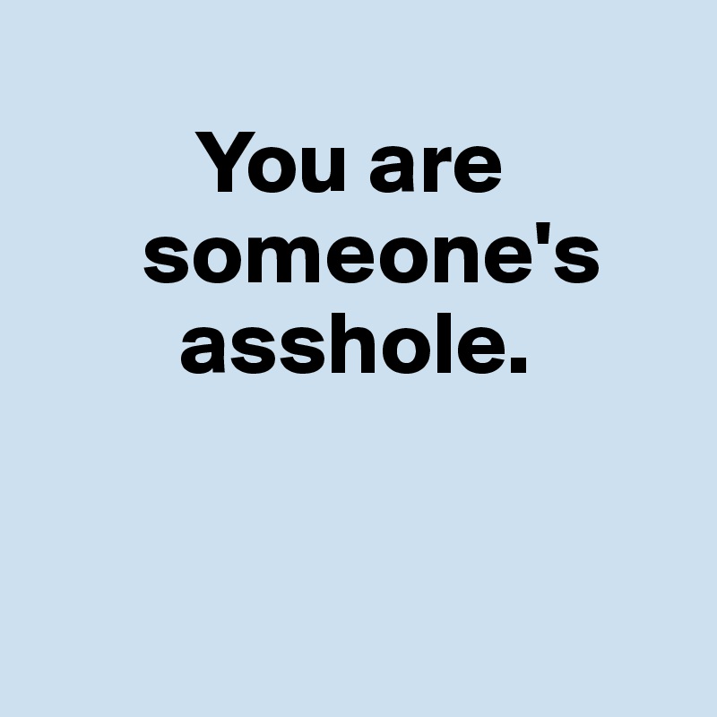 
         You are     
      someone's    
        asshole.


