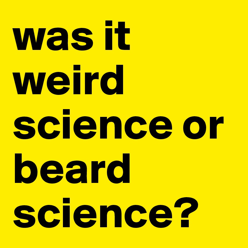 was it 
weird science or beard science?