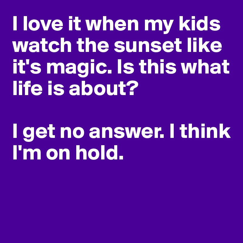 I love it when my kids watch the sunset like it's magic. Is this what life is about?

I get no answer. I think I'm on hold.


