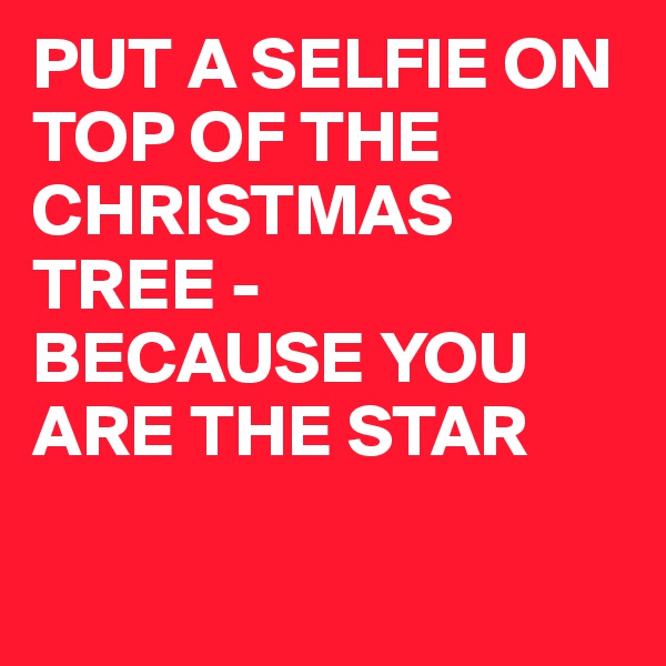 PUT A SELFIE ON TOP OF THE CHRISTMAS TREE -
BECAUSE YOU ARE THE STAR

