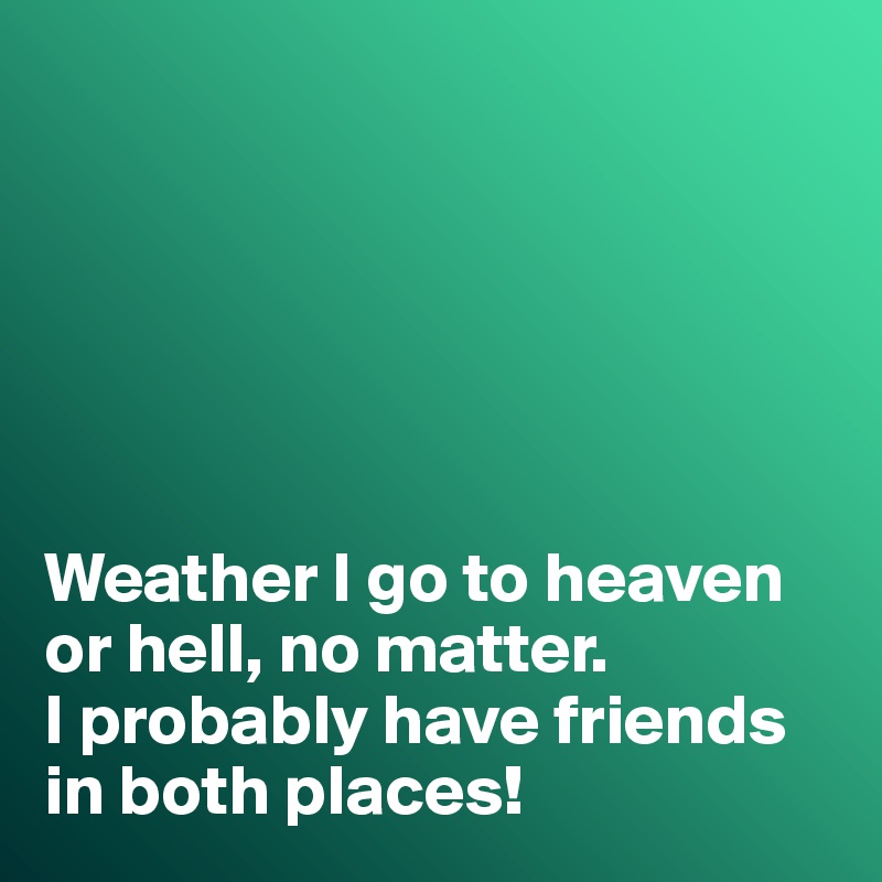 






Weather I go to heaven or hell, no matter. 
I probably have friends in both places!