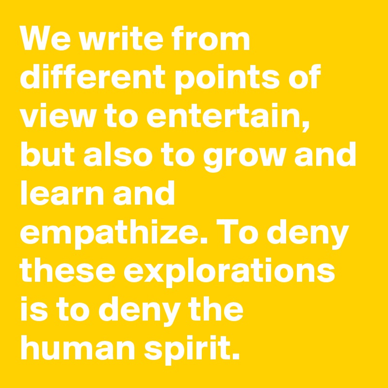 We write from different points of view to entertain, but also to grow and learn and empathize. To deny these explorations is to deny the human spirit.