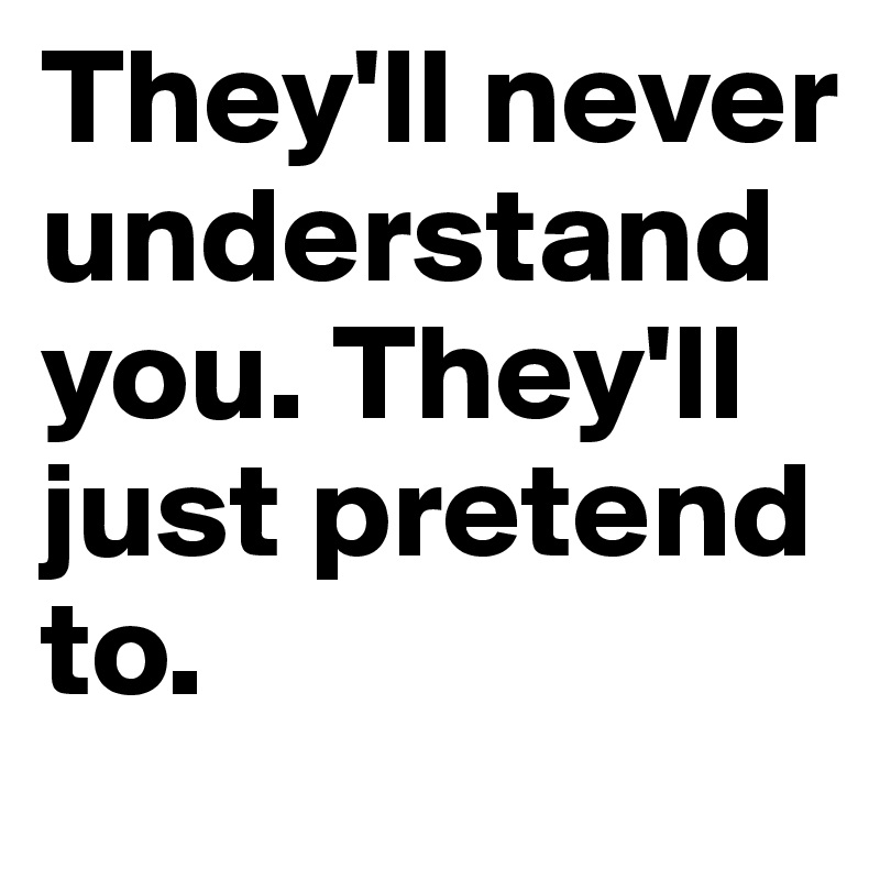 They'll never understand you. They'll just pretend to.