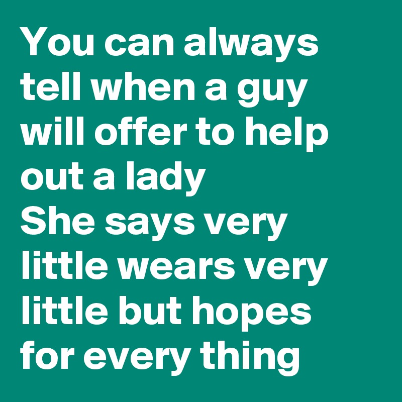 You can always tell when a guy will offer to help out a lady 
She says very little wears very little but hopes for every thing 