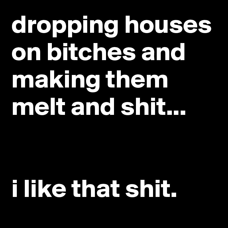 dropping houses on bitches and making them melt and shit...


i like that shit.