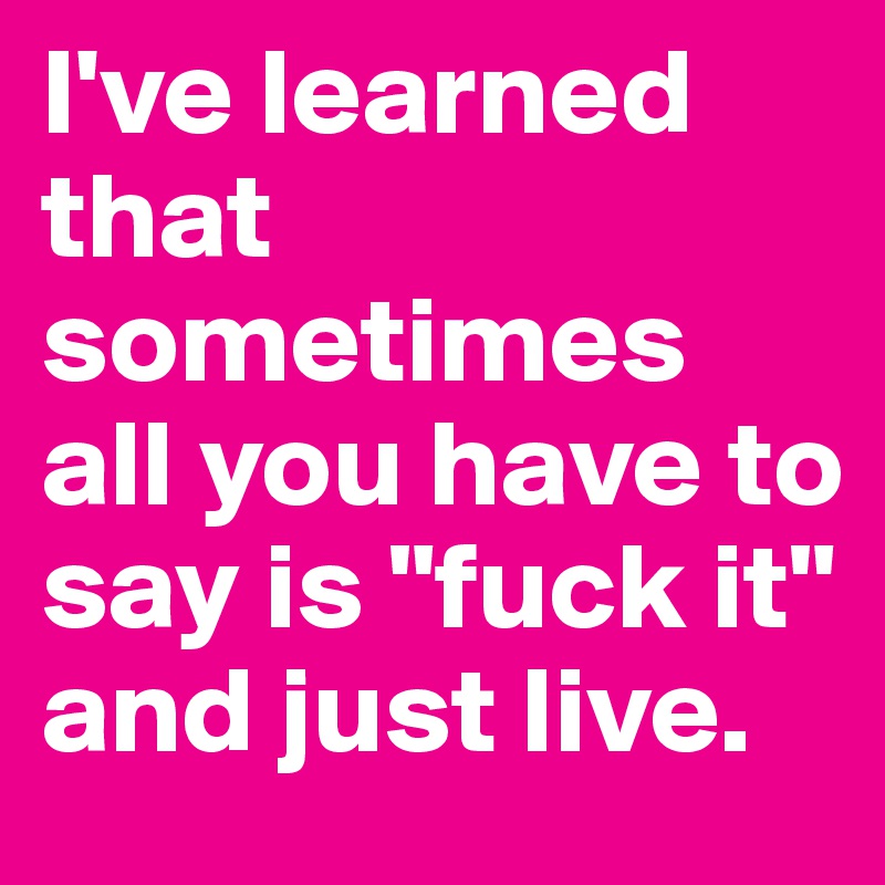 I've learned that sometimes all you have to say is "fuck it" 
and just live.