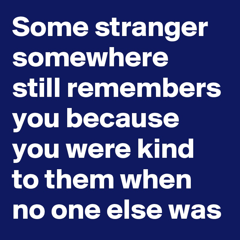 Some stranger somewhere still remembers you because you were kind to ...