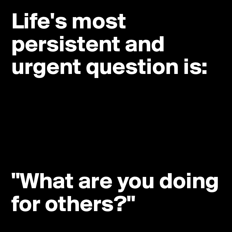 Life's most persistent and urgent question is:




"What are you doing for others?"