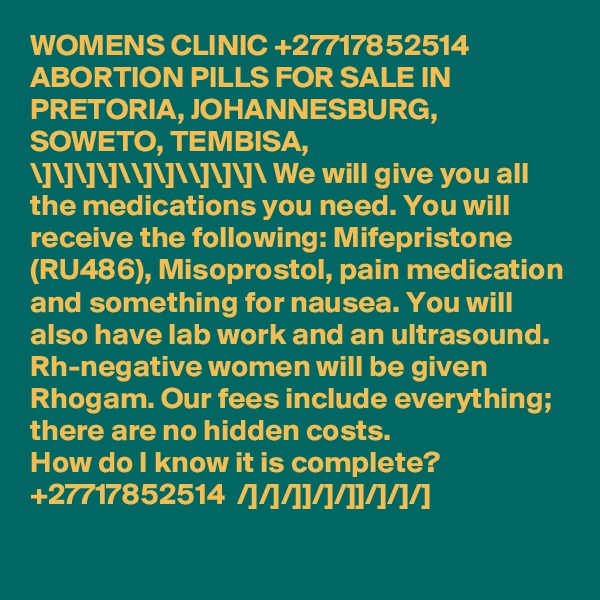WOMENS CLINIC +27717852514  ABORTION PILLS FOR SALE IN PRETORIA, JOHANNESBURG, SOWETO, TEMBISA, 
\]\]\]\]\\]\]\\]\]\]\ We will give you all the medications you need. You will receive the following: Mifepristone (RU486), Misoprostol, pain medication and something for nausea. You will also have lab work and an ultrasound. Rh-negative women will be given Rhogam. Our fees include everything; there are no hidden costs.
How do I know it is complete?  +27717852514  /]/]/]]/]/]]/]/]/]
