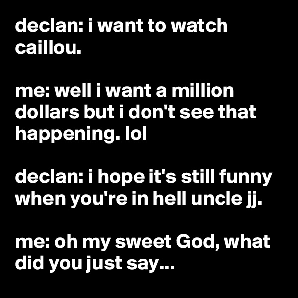 declan: i want to watch caillou.

me: well i want a million dollars but i don't see that happening. lol

declan: i hope it's still funny when you're in hell uncle jj.

me: oh my sweet God, what did you just say...