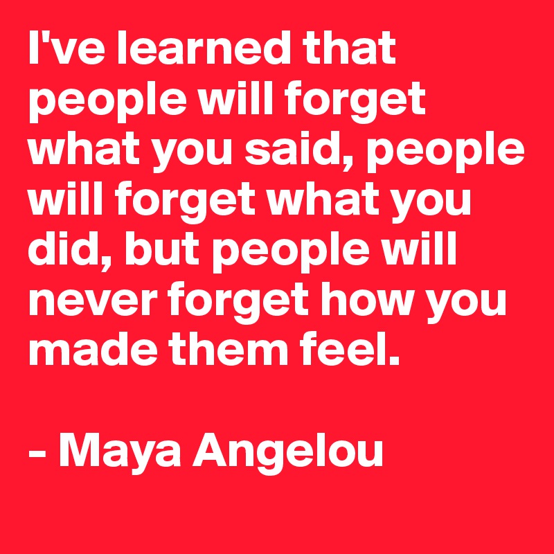 I've learned that people will forget what you said, people will forget what you did, but people will never forget how you made them feel.

- Maya Angelou