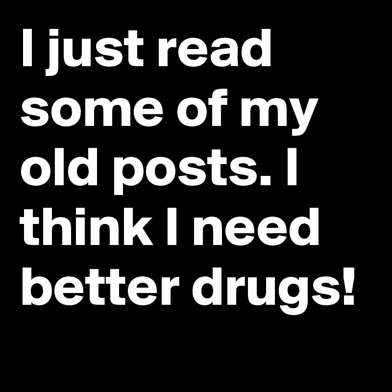 I just read some of my old posts. I think I need better drugs!