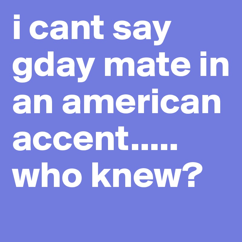 i cant say gday mate in an american accent..... who knew?