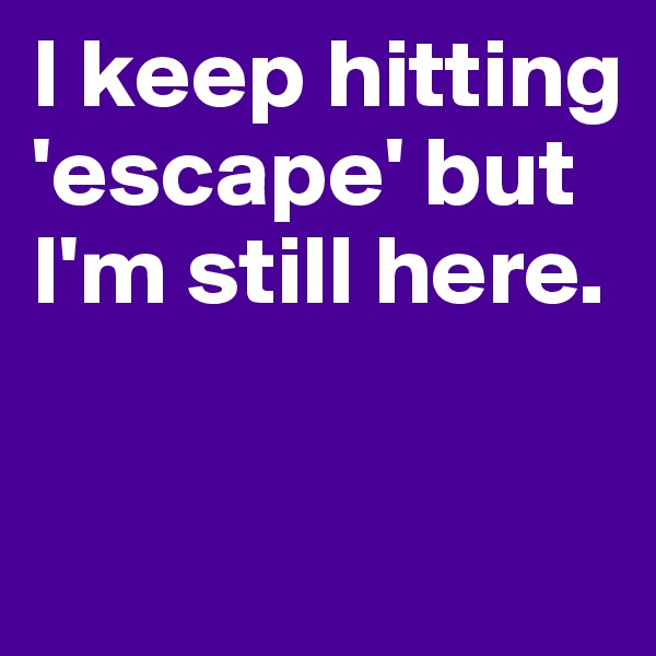 I keep hitting 'escape' but I'm still here.

