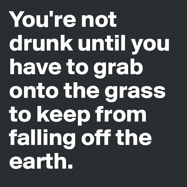 You're not drunk until you have to grab onto the grass to keep from falling off the earth.