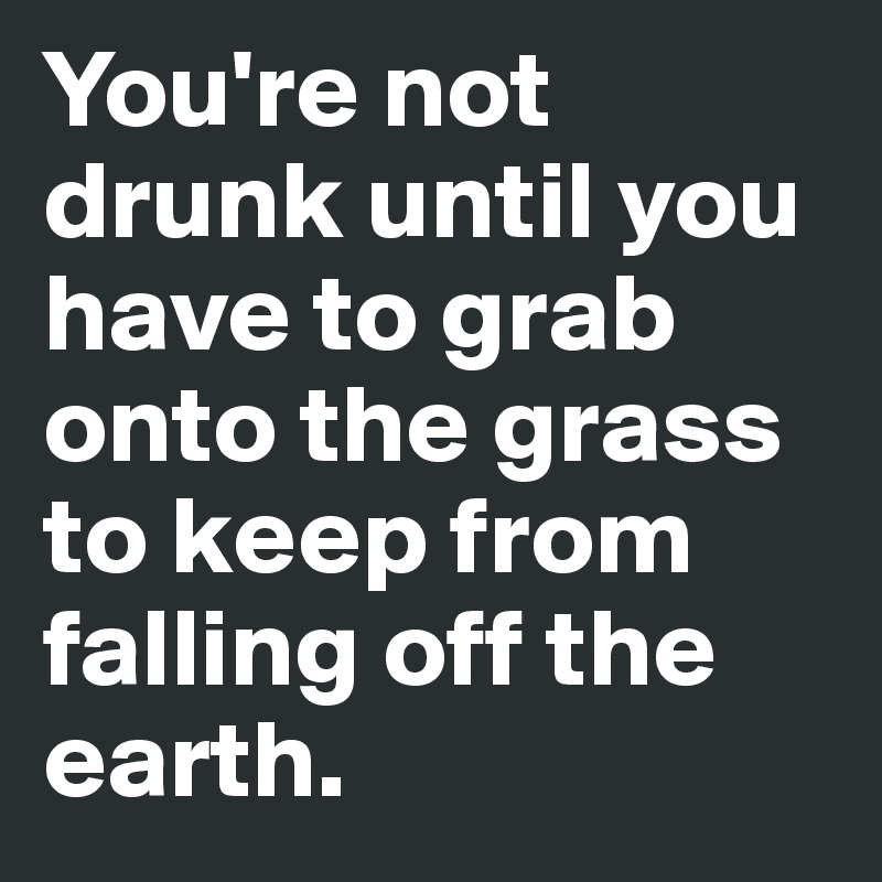 You're not drunk until you have to grab onto the grass to keep from falling off the earth.