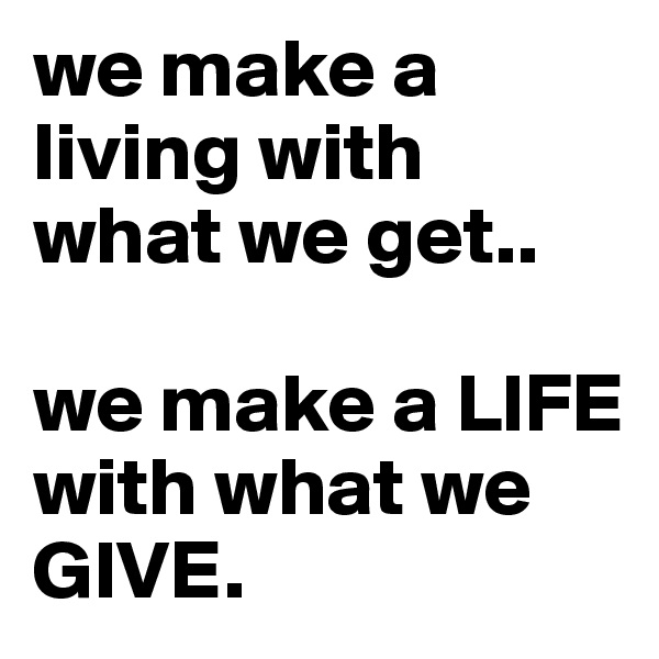 we make a living with what we get..

we make a LIFE with what we GIVE.