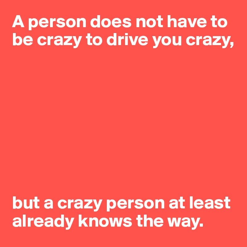 A person does not have to be crazy to drive you crazy,








but a crazy person at least already knows the way.