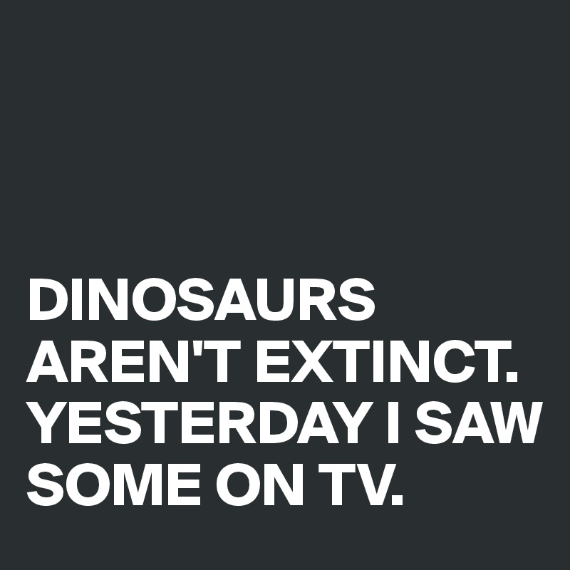 



DINOSAURS AREN'T EXTINCT. YESTERDAY I SAW SOME ON TV.