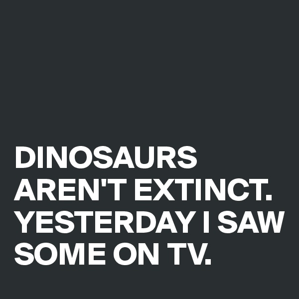 



DINOSAURS AREN'T EXTINCT. YESTERDAY I SAW SOME ON TV.