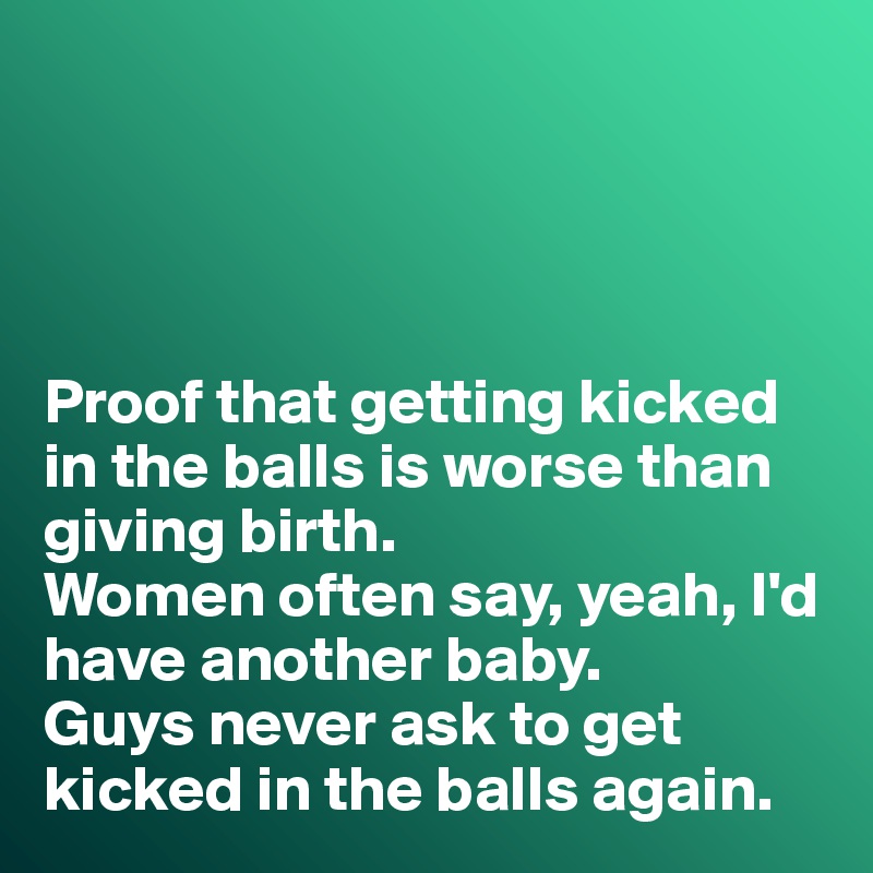 




Proof that getting kicked in the balls is worse than giving birth. 
Women often say, yeah, I'd have another baby. 
Guys never ask to get kicked in the balls again. 
