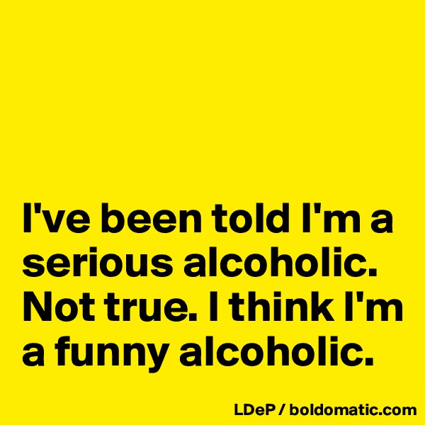 



I've been told I'm a serious alcoholic. Not true. I think I'm a funny alcoholic. 