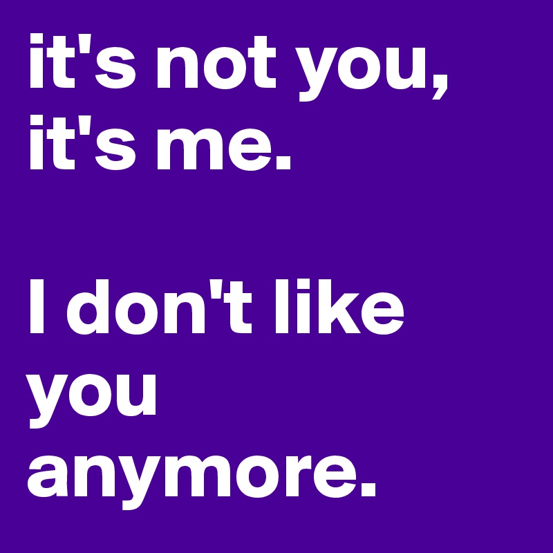 it's not you, it's me. I don't like you anymore. - Post by ansch on ...