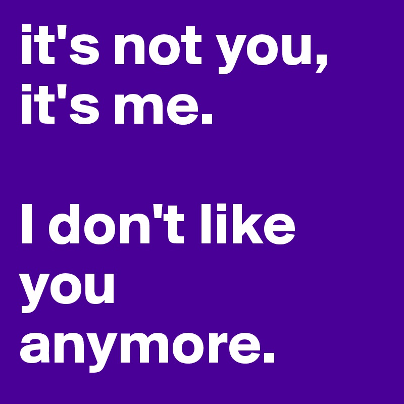 it's not you, it's me.

I don't like you anymore.