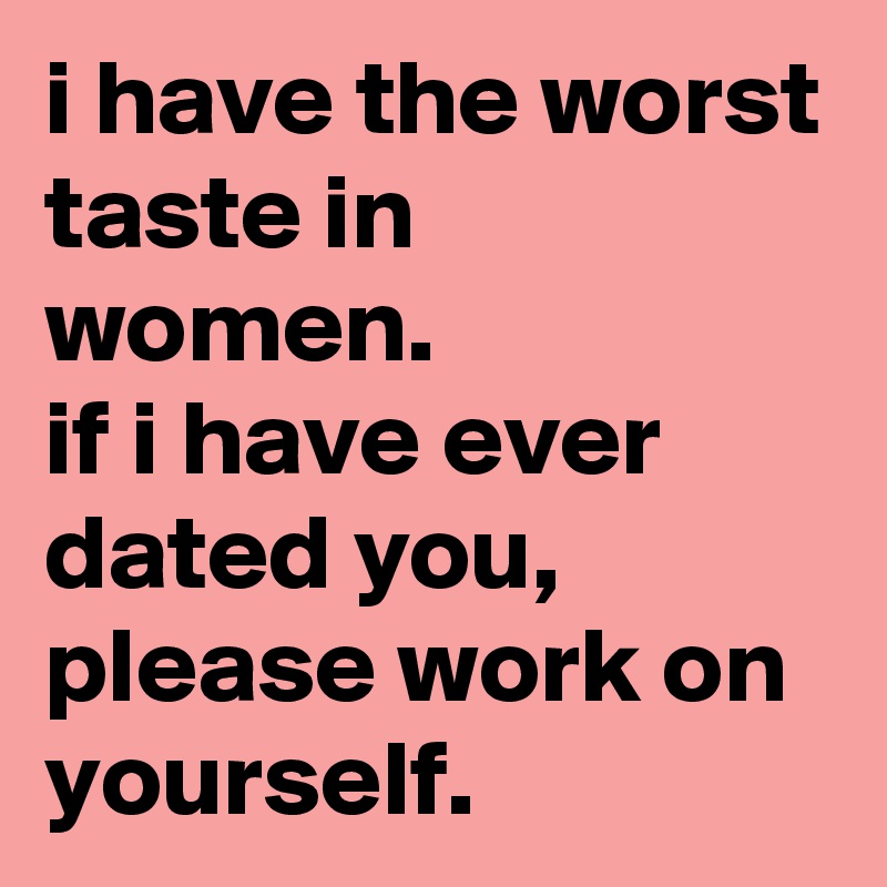 i have the worst taste in women. 
if i have ever dated you, please work on yourself.