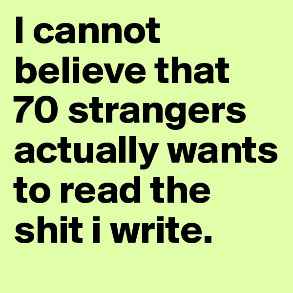 I cannot believe that 70 strangers actually wants to read the shit i write.
