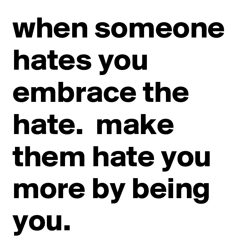 when someone hates you embrace the hate.  make them hate you more by being you. 