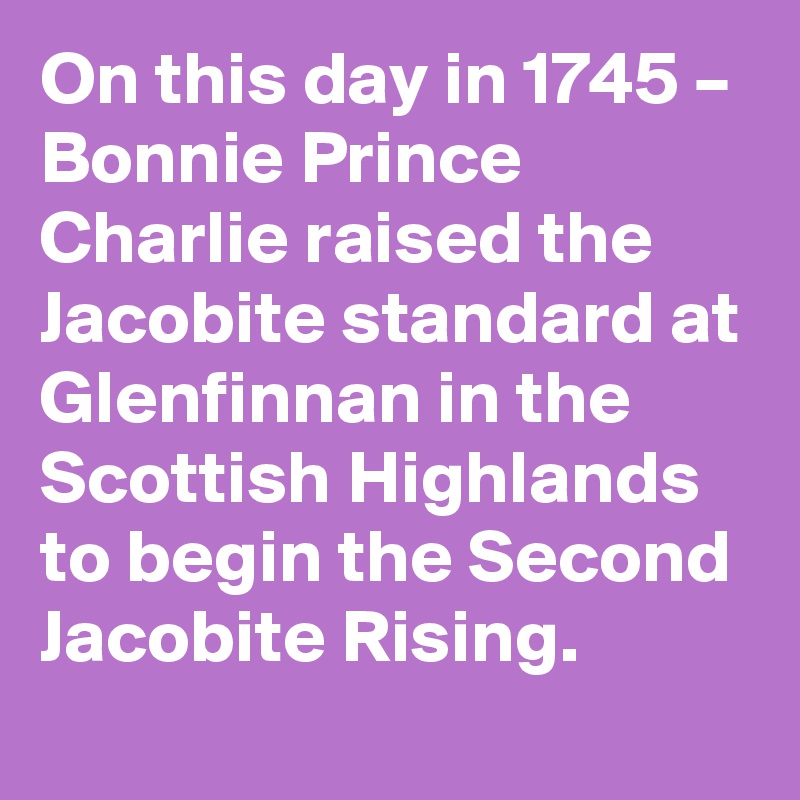 On this day in 1745 – Bonnie Prince Charlie raised the Jacobite standard at Glenfinnan in the Scottish Highlands to begin the Second Jacobite Rising.