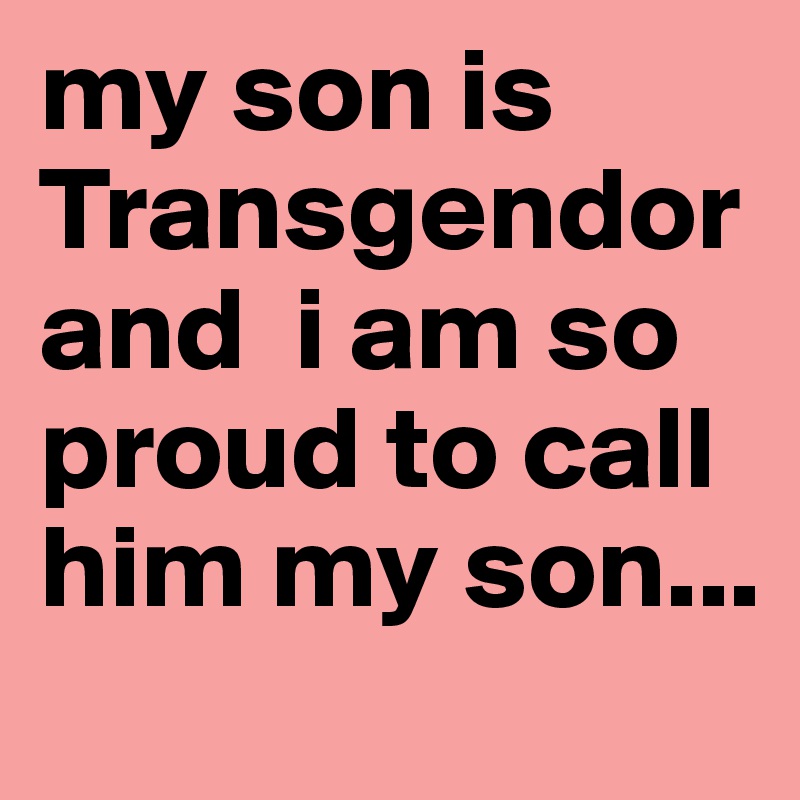 my son is Transgendor and  i am so proud to call him my son...