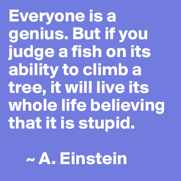 Everyone is a genius. But if you judge a fish on its ability to climb a tree, it will live its whole life believing that it is stupid.

     ~ A. Einstein