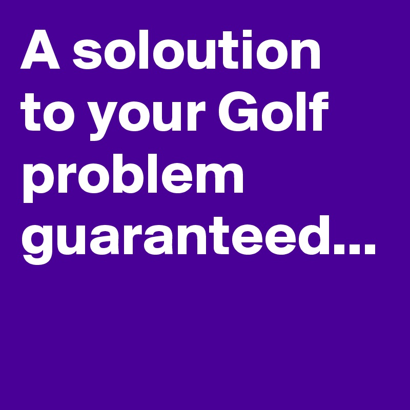 A soloution to your Golf problem guaranteed...