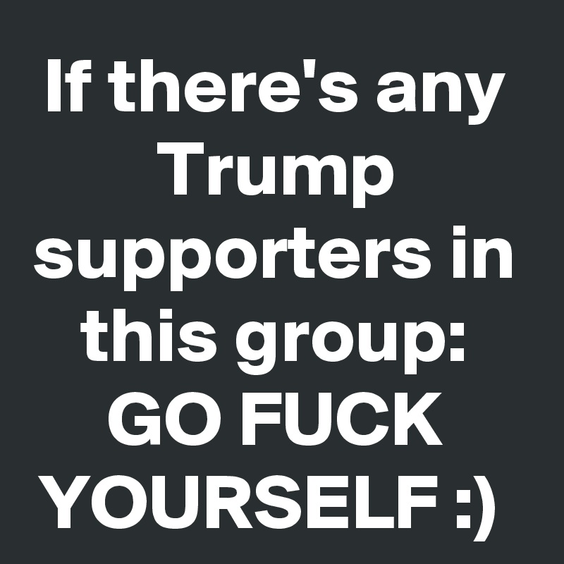 If there's any Trump supporters in this group:
GO FUCK YOURSELF :) 