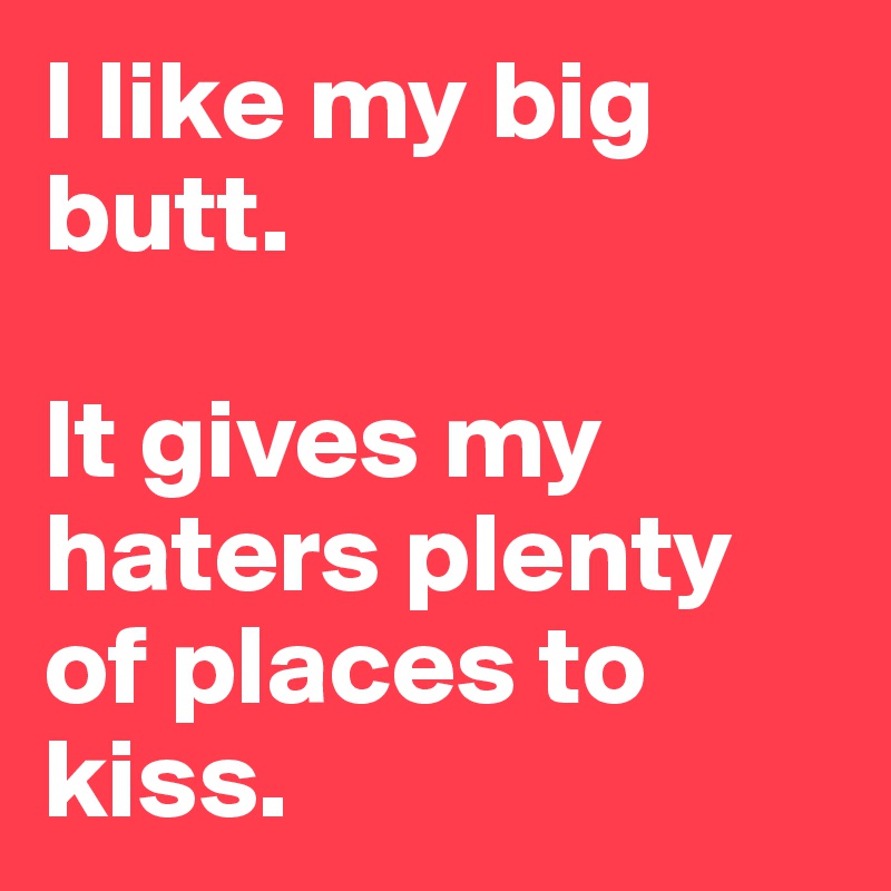 I like my big butt. 

It gives my haters plenty of places to kiss. 