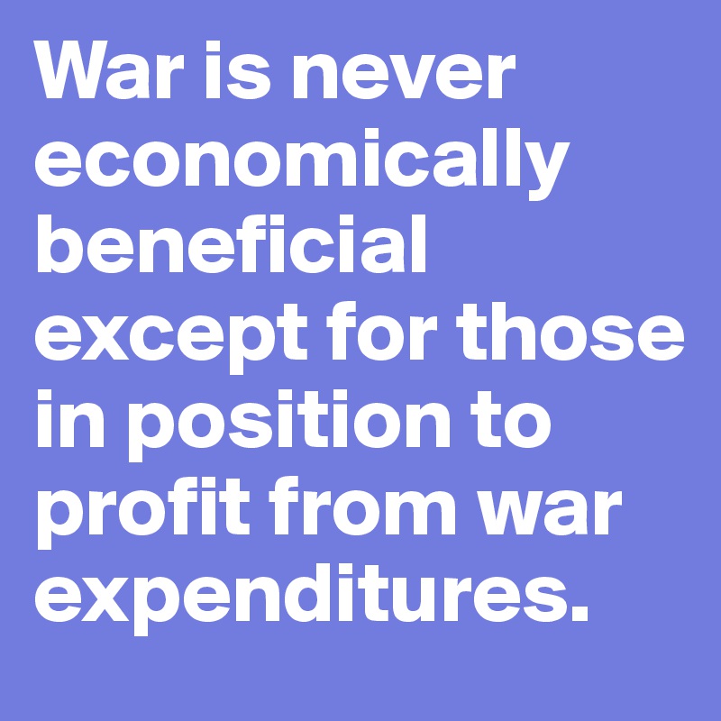 War is never economically beneficial except for those in position to profit from war expenditures.