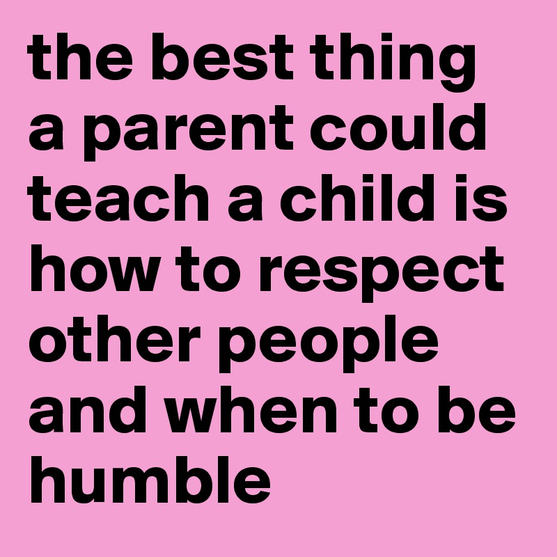 the best thing a parent could teach a child is how to respect other people and when to be humble