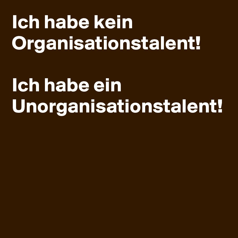Ich habe kein Organisationstalent! 

Ich habe ein Unorganisationstalent! 
