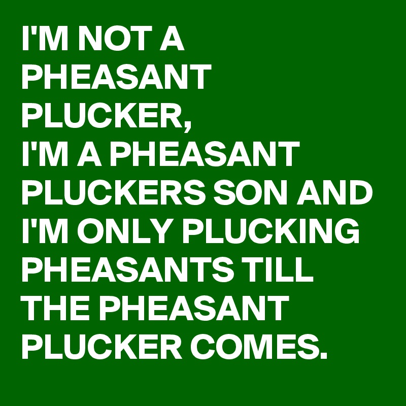 I'M NOT A PHEASANT PLUCKER, 
I'M A PHEASANT PLUCKERS SON AND I'M ONLY PLUCKING PHEASANTS TILL THE PHEASANT PLUCKER COMES. 