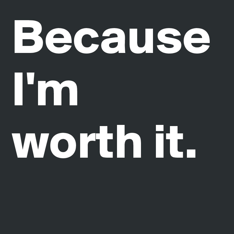 Because I'm worth it.