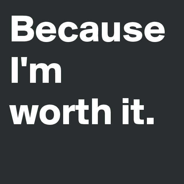 Because I'm worth it.