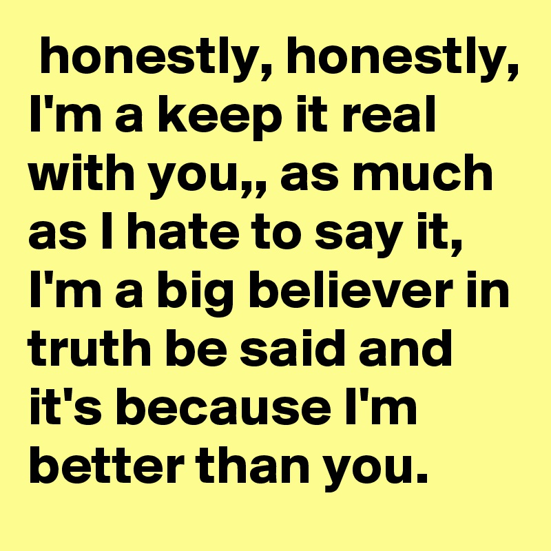  honestly, honestly, I'm a keep it real with you,, as much as I hate to say it, I'm a big believer in truth be said and it's because I'm better than you.