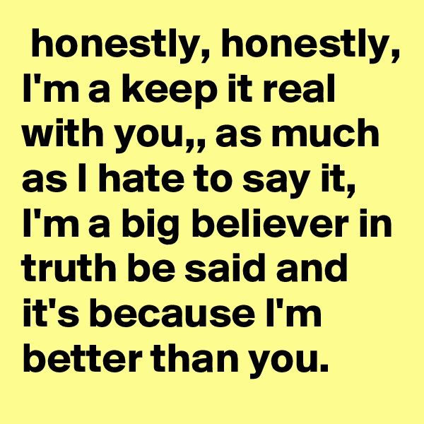  honestly, honestly, I'm a keep it real with you,, as much as I hate to say it, I'm a big believer in truth be said and it's because I'm better than you.