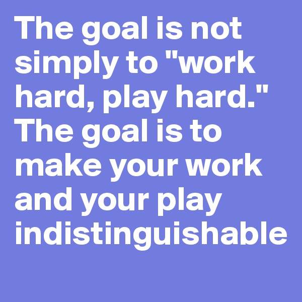 The goal is not simply to "work hard, play hard." The goal is to make your work and your play indistinguishable