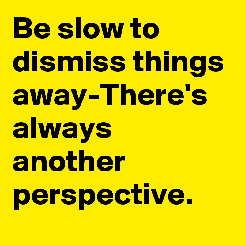 Be slow to dismiss things away-There's always another perspective.
