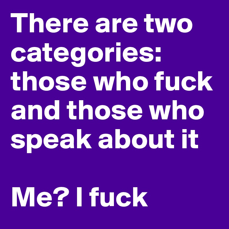 There are two categories: those who fuck and those who speak about it

Me? I fuck